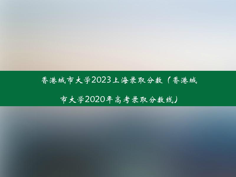 香港城市大学2023上海录取分数（香港城市大学2020年高考录取分数线）