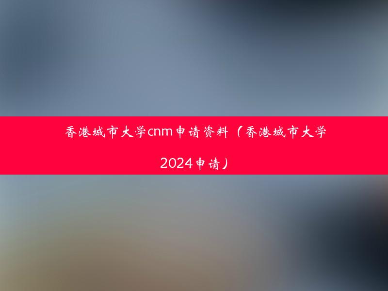 香港城市大学cnm申请资料（香港城市大学2024申请）