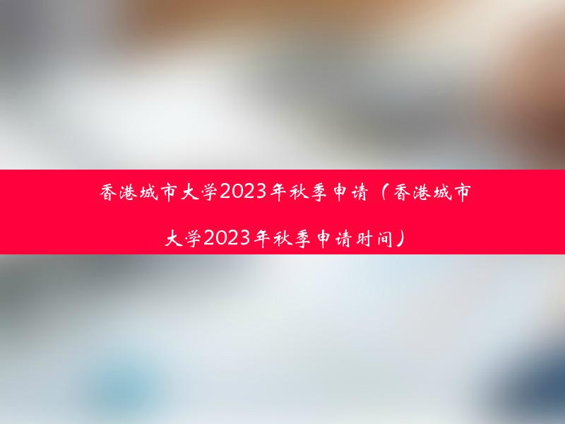 香港城市大学2023年秋季申请（香港城市大学2023年秋季申请时间）