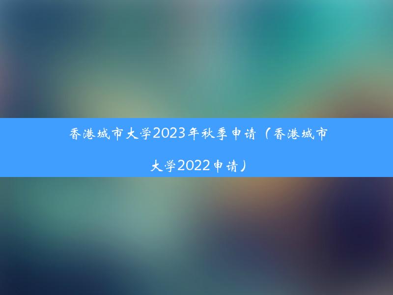 香港城市大学2023年秋季申请（香港城市大学2022申请）