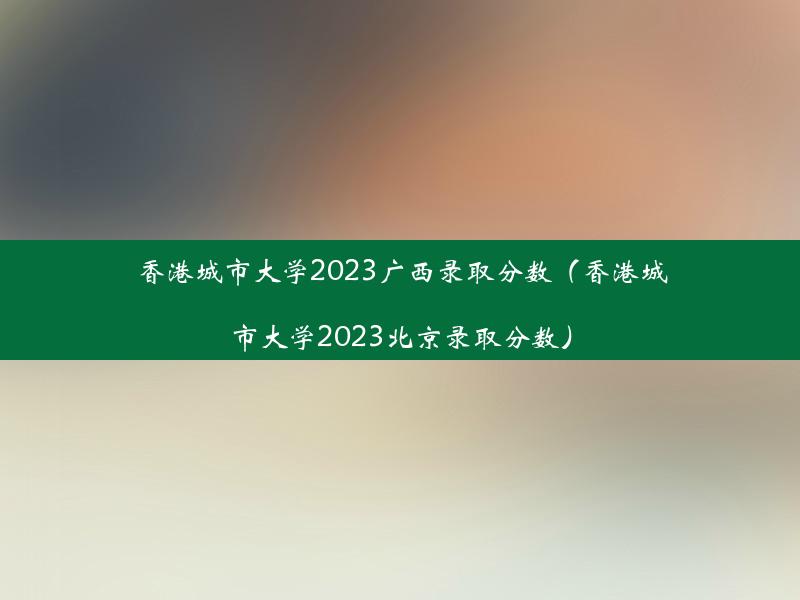 香港城市大学2023广西录取分数（香港城市大学2023北京录取分数）