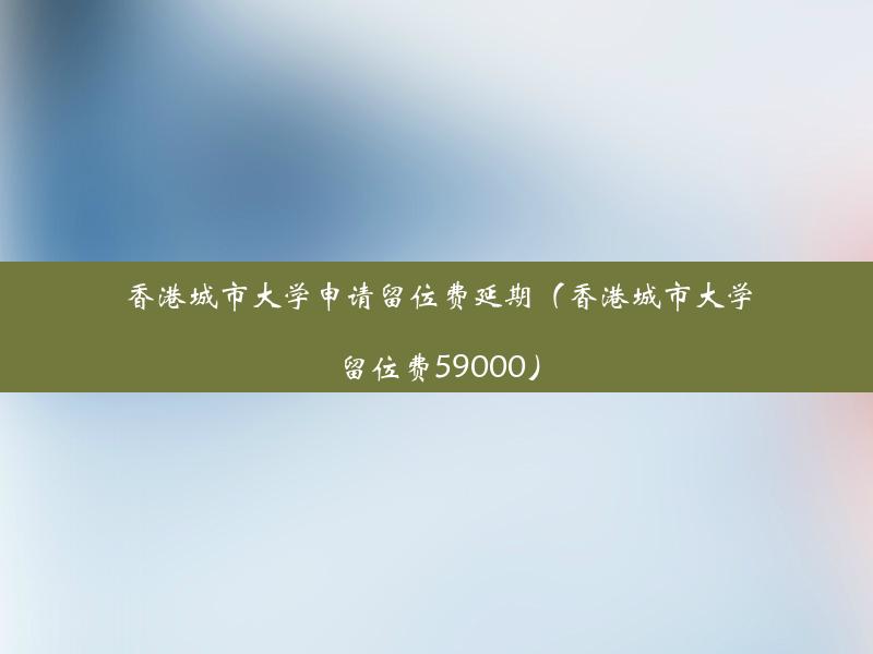 香港城市大学申请留位费延期（香港城市大学留位费59000）