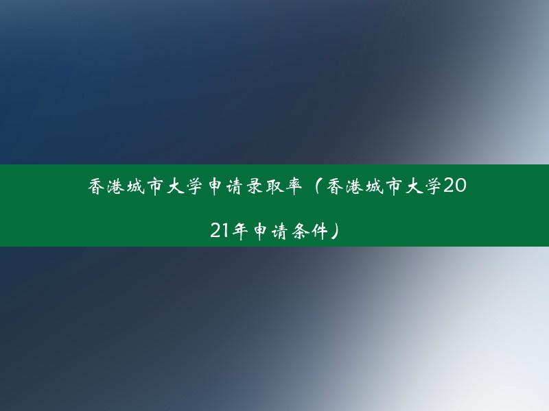 香港城市大学申请录取率（香港城市大学2021年申请条件）
