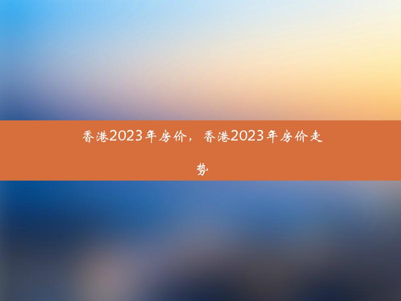 香港2023年房价，香港2023年房价走势