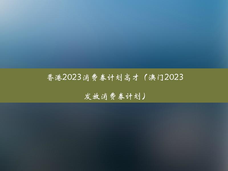 香港2023消费券计划高才（澳门2023发放消费券计划）
