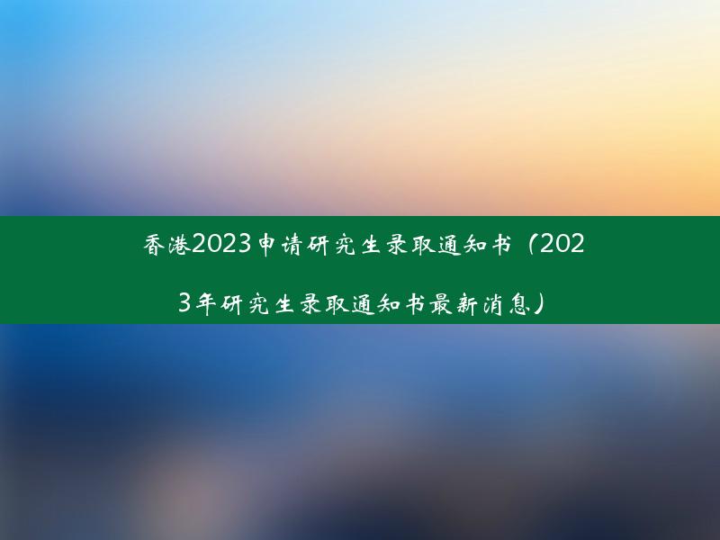 香港2023申请研究生录取通知书（2023年研究生录取通知书最新消息）